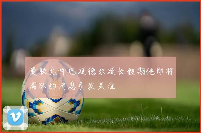曼联允许巴延德尔延长假期他即将离队的消息引发关注