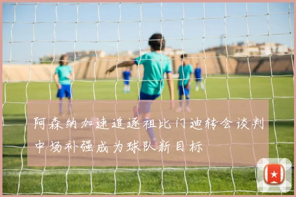 阿森纳加速追逐祖比门迪转会谈判中场补强成为球队新目标