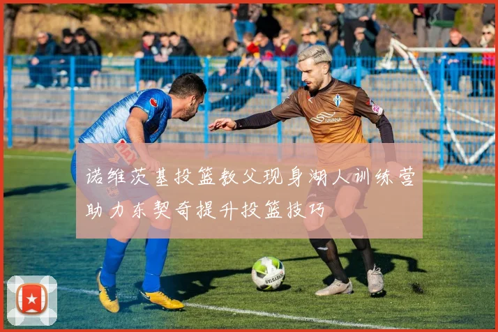 诺维茨基投篮教父现身湖人训练营助力东契奇提升投篮技巧