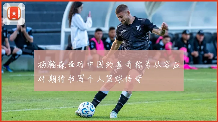 杨瀚森面对中国约基奇称号从容应对期待书写个人篮球传奇