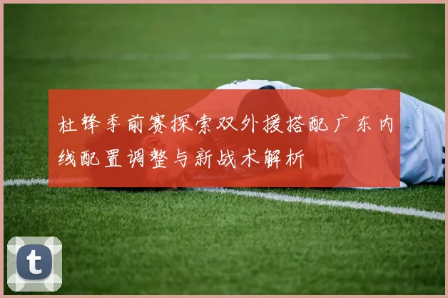 杜锋季前赛探索双外援搭配广东内线配置调整与新战术解析