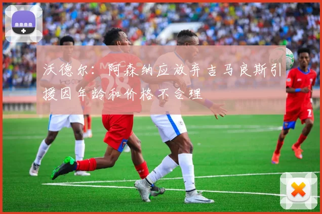 沃德尔：阿森纳应放弃吉马良斯引援因年龄和价格不合理
