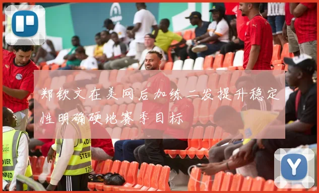 郑钦文在美网后加练二发提升稳定性明确硬地赛季目标