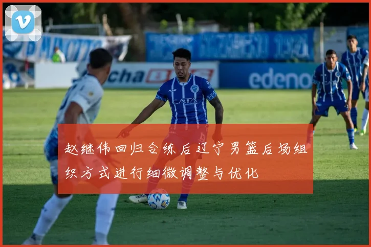 赵继伟回归合练后辽宁男篮后场组织方式进行细微调整与优化